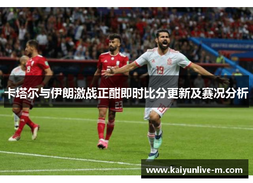 卡塔尔与伊朗激战正酣即时比分更新及赛况分析