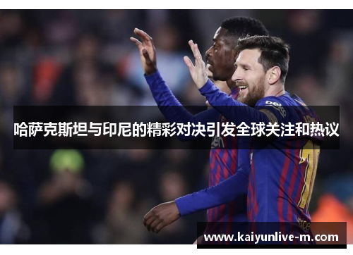 哈萨克斯坦与印尼的精彩对决引发全球关注和热议